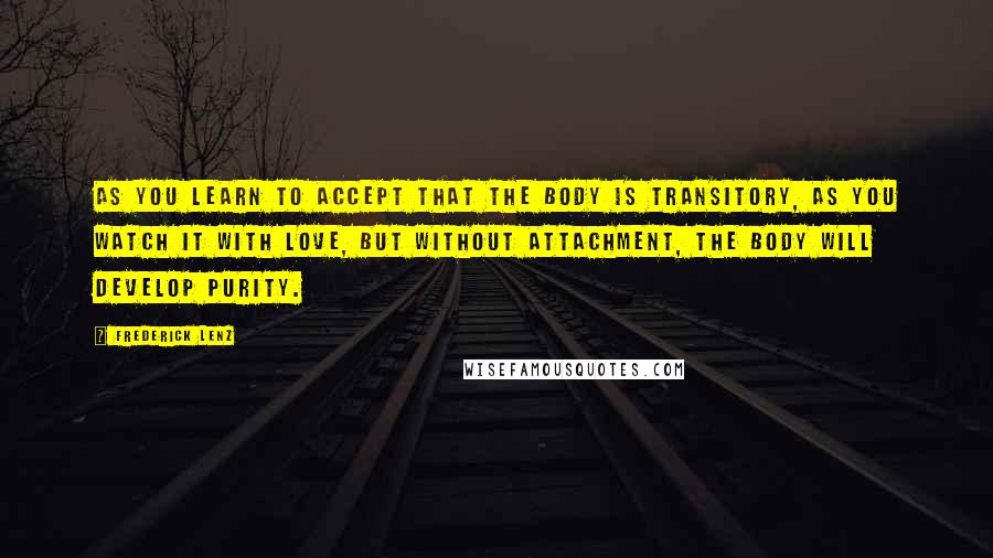 Frederick Lenz Quotes: As you learn to accept that the body is transitory, as you watch it with love, but without attachment, the body will develop purity.
