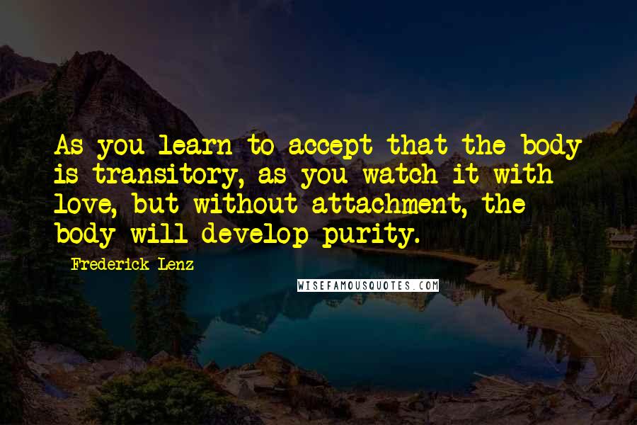 Frederick Lenz Quotes: As you learn to accept that the body is transitory, as you watch it with love, but without attachment, the body will develop purity.