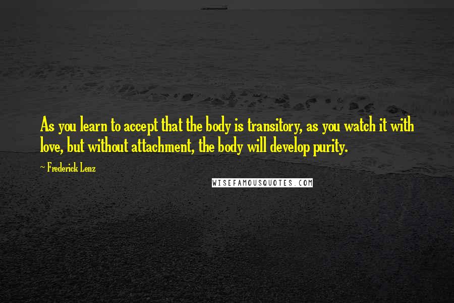 Frederick Lenz Quotes: As you learn to accept that the body is transitory, as you watch it with love, but without attachment, the body will develop purity.