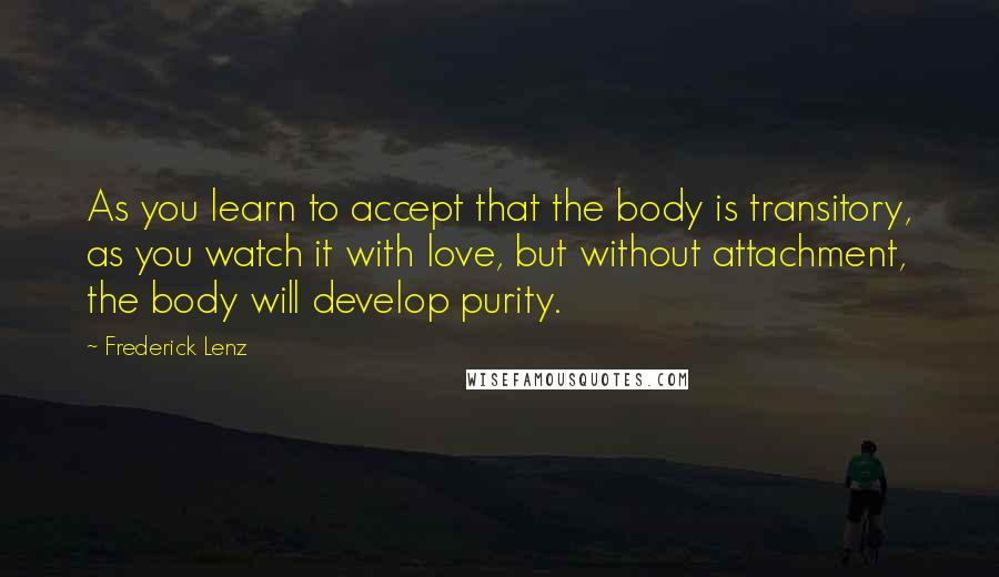 Frederick Lenz Quotes: As you learn to accept that the body is transitory, as you watch it with love, but without attachment, the body will develop purity.