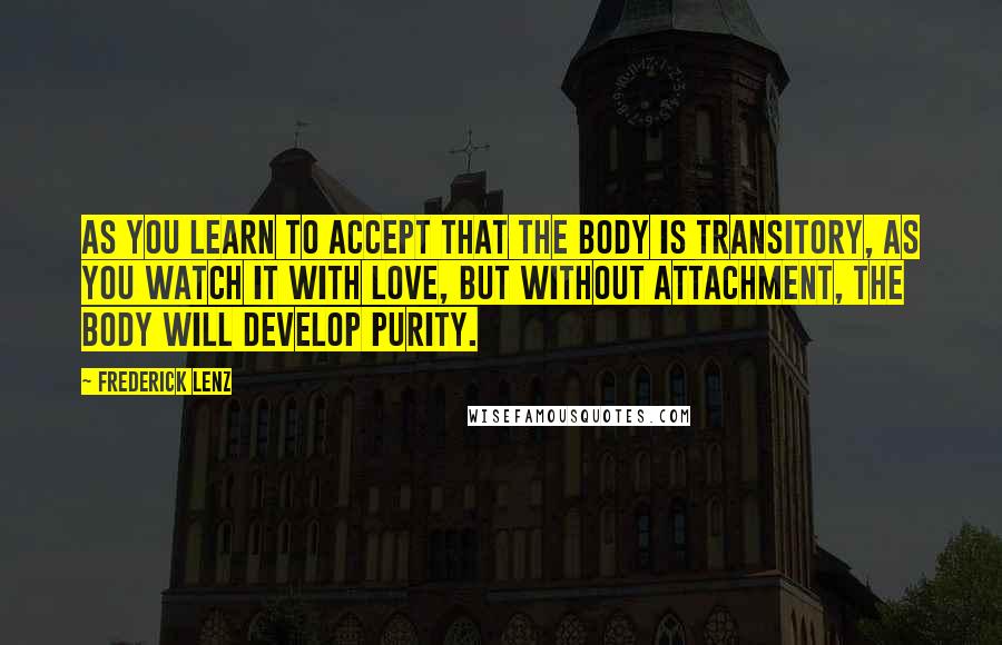 Frederick Lenz Quotes: As you learn to accept that the body is transitory, as you watch it with love, but without attachment, the body will develop purity.