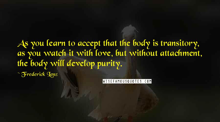 Frederick Lenz Quotes: As you learn to accept that the body is transitory, as you watch it with love, but without attachment, the body will develop purity.