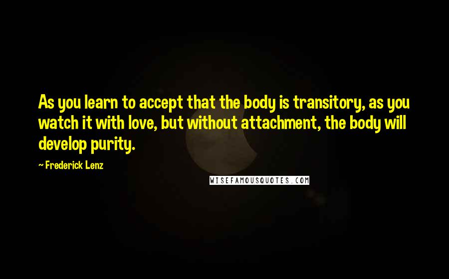 Frederick Lenz Quotes: As you learn to accept that the body is transitory, as you watch it with love, but without attachment, the body will develop purity.