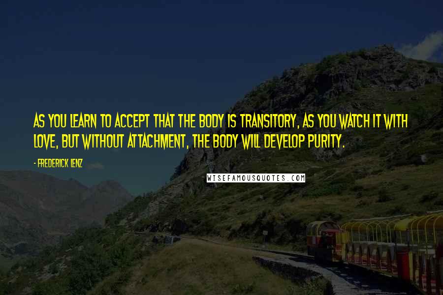 Frederick Lenz Quotes: As you learn to accept that the body is transitory, as you watch it with love, but without attachment, the body will develop purity.