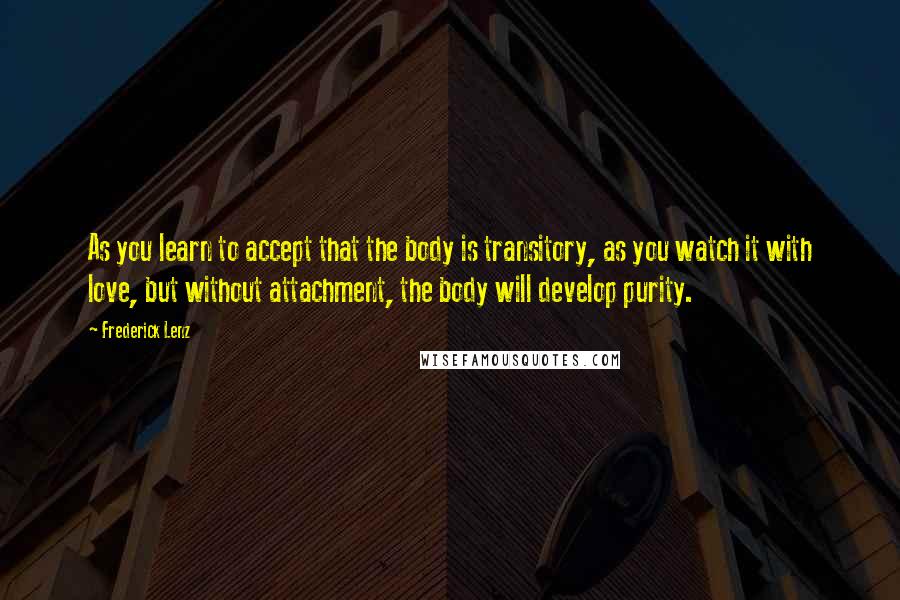 Frederick Lenz Quotes: As you learn to accept that the body is transitory, as you watch it with love, but without attachment, the body will develop purity.