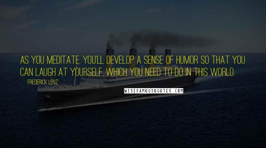Frederick Lenz Quotes: As you meditate, you'll develop a sense of humor so that you can laugh at yourself, which you need to do in this world.