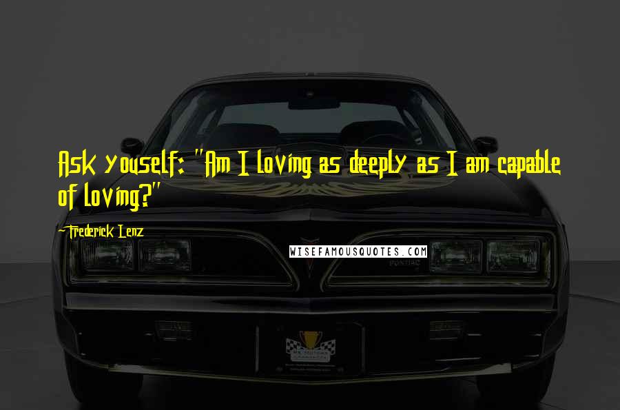 Frederick Lenz Quotes: Ask youself: "Am I loving as deeply as I am capable of loving?"
