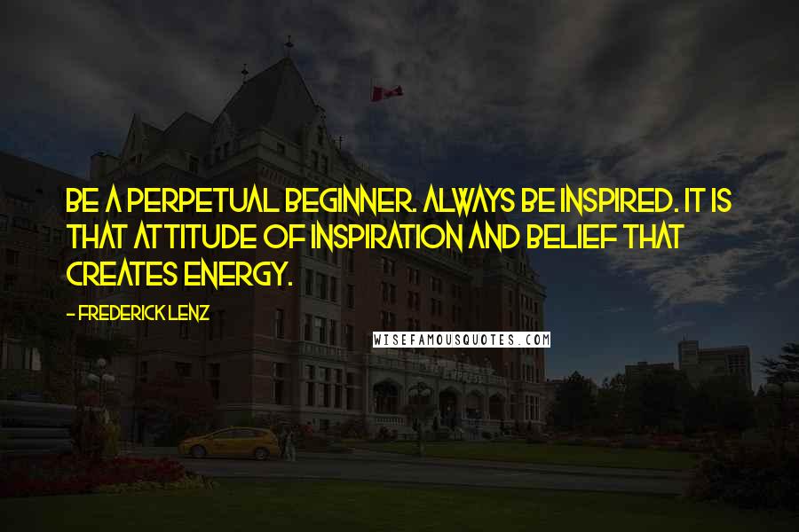 Frederick Lenz Quotes: Be a perpetual beginner. Always be inspired. It is that attitude of inspiration and belief that creates energy.