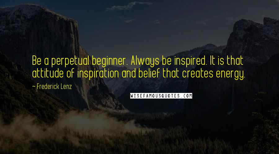 Frederick Lenz Quotes: Be a perpetual beginner. Always be inspired. It is that attitude of inspiration and belief that creates energy.