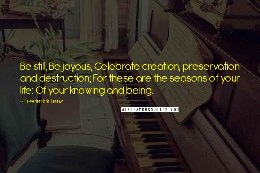 Frederick Lenz Quotes: Be still, Be joyous, Celebrate creation, preservation and destruction; For these are the seasons of your life: Of your knowing and being.