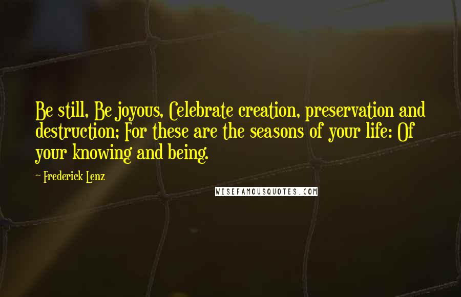 Frederick Lenz Quotes: Be still, Be joyous, Celebrate creation, preservation and destruction; For these are the seasons of your life: Of your knowing and being.