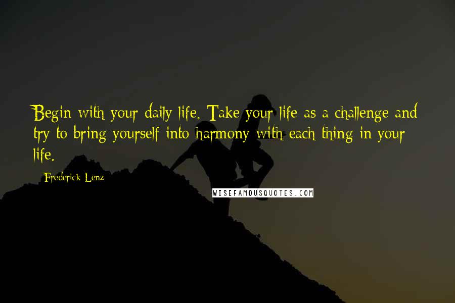 Frederick Lenz Quotes: Begin with your daily life. Take your life as a challenge and try to bring yourself into harmony with each thing in your life.