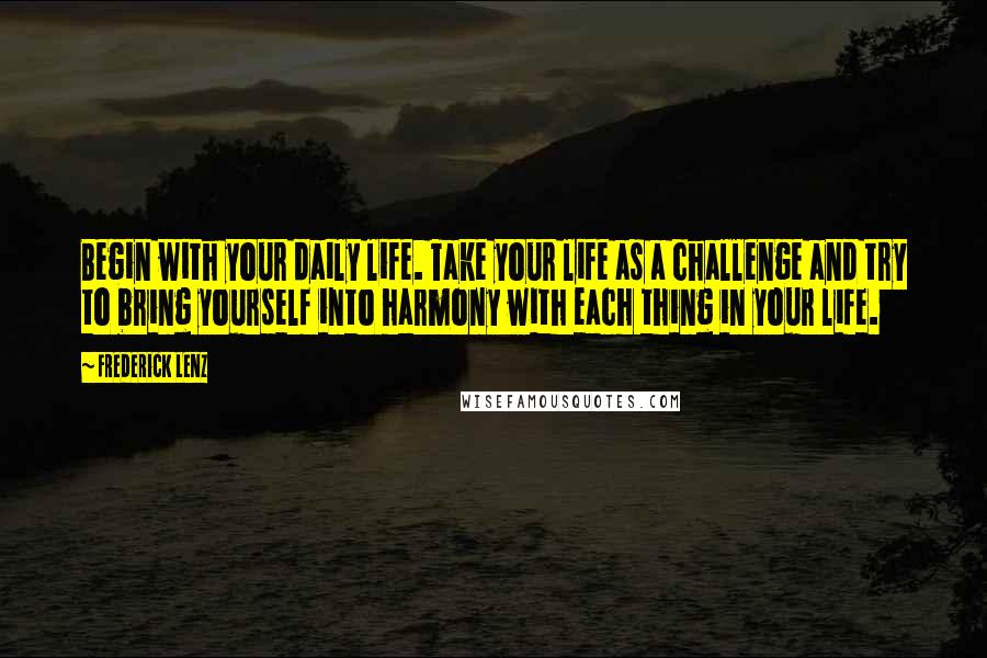 Frederick Lenz Quotes: Begin with your daily life. Take your life as a challenge and try to bring yourself into harmony with each thing in your life.