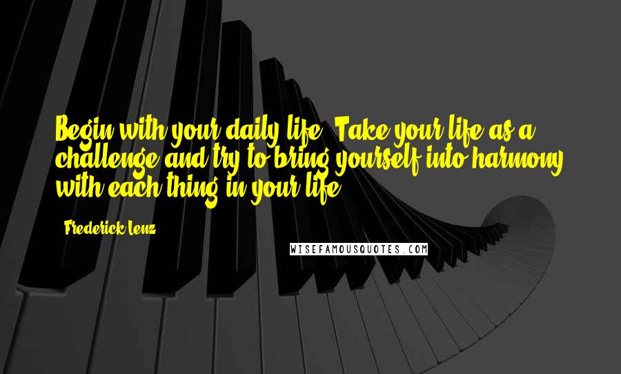 Frederick Lenz Quotes: Begin with your daily life. Take your life as a challenge and try to bring yourself into harmony with each thing in your life.