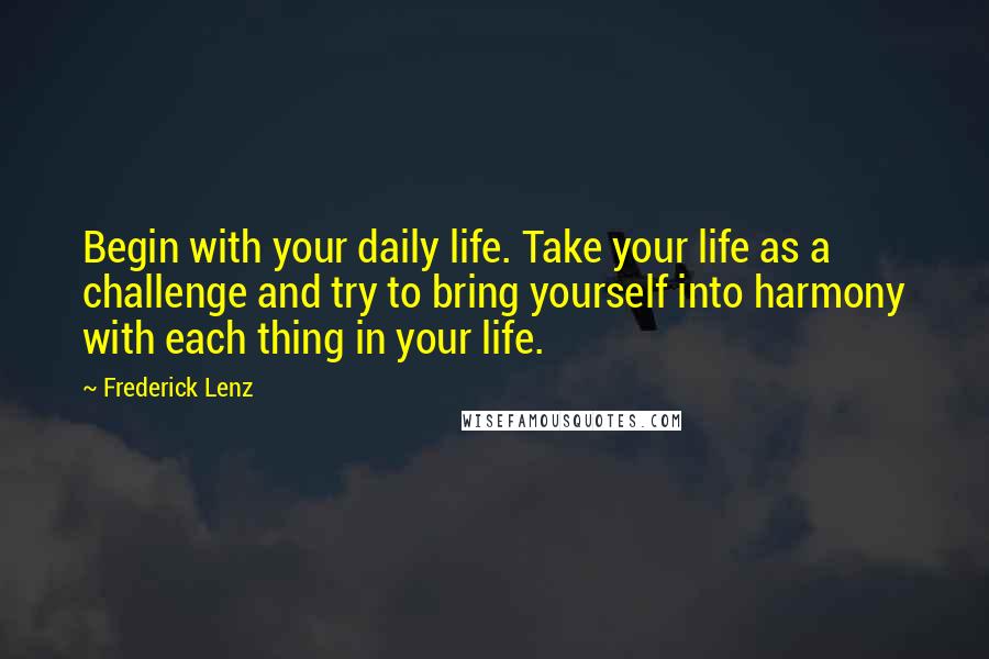 Frederick Lenz Quotes: Begin with your daily life. Take your life as a challenge and try to bring yourself into harmony with each thing in your life.