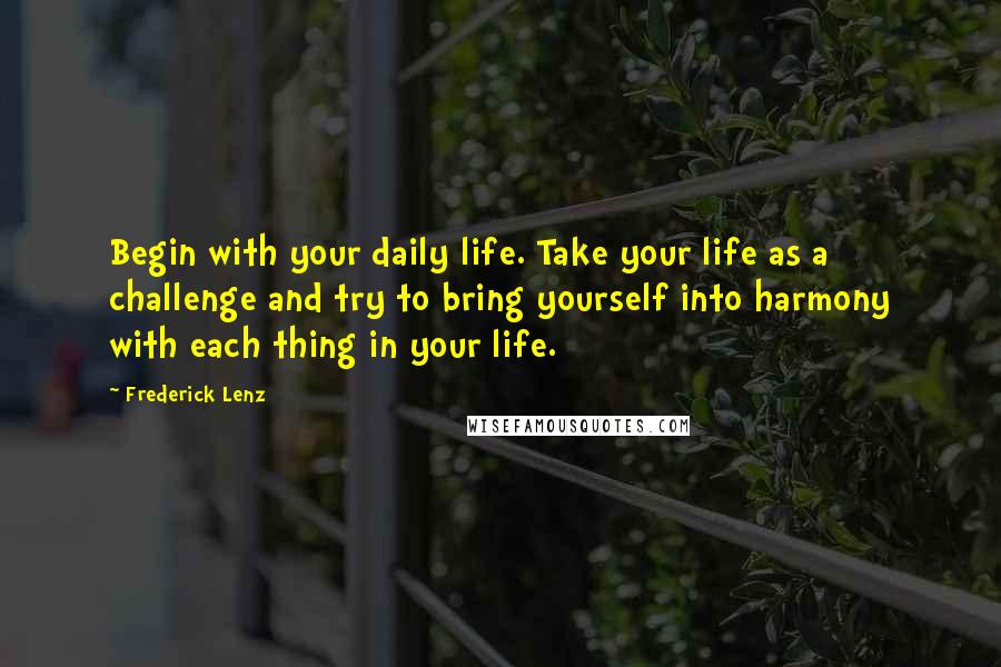 Frederick Lenz Quotes: Begin with your daily life. Take your life as a challenge and try to bring yourself into harmony with each thing in your life.