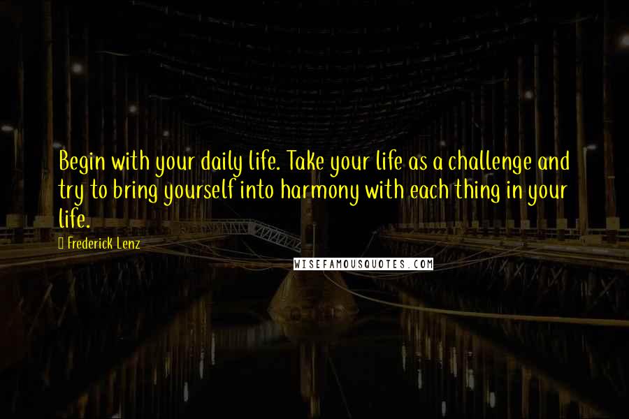 Frederick Lenz Quotes: Begin with your daily life. Take your life as a challenge and try to bring yourself into harmony with each thing in your life.