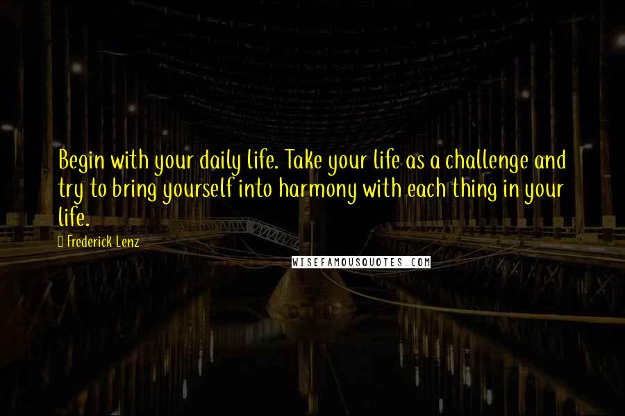 Frederick Lenz Quotes: Begin with your daily life. Take your life as a challenge and try to bring yourself into harmony with each thing in your life.