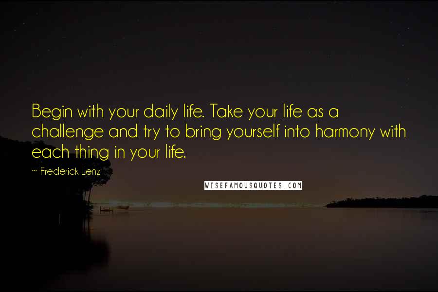 Frederick Lenz Quotes: Begin with your daily life. Take your life as a challenge and try to bring yourself into harmony with each thing in your life.