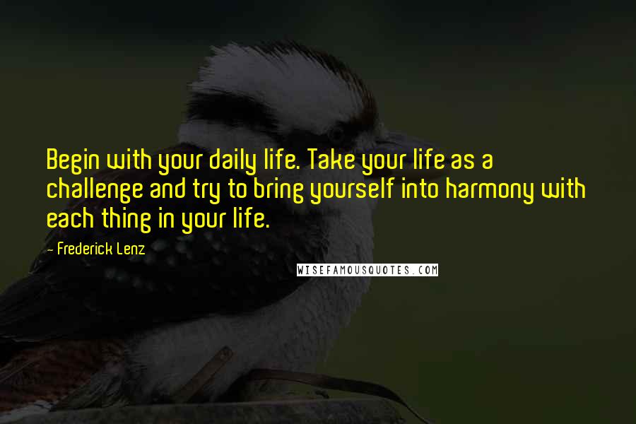 Frederick Lenz Quotes: Begin with your daily life. Take your life as a challenge and try to bring yourself into harmony with each thing in your life.