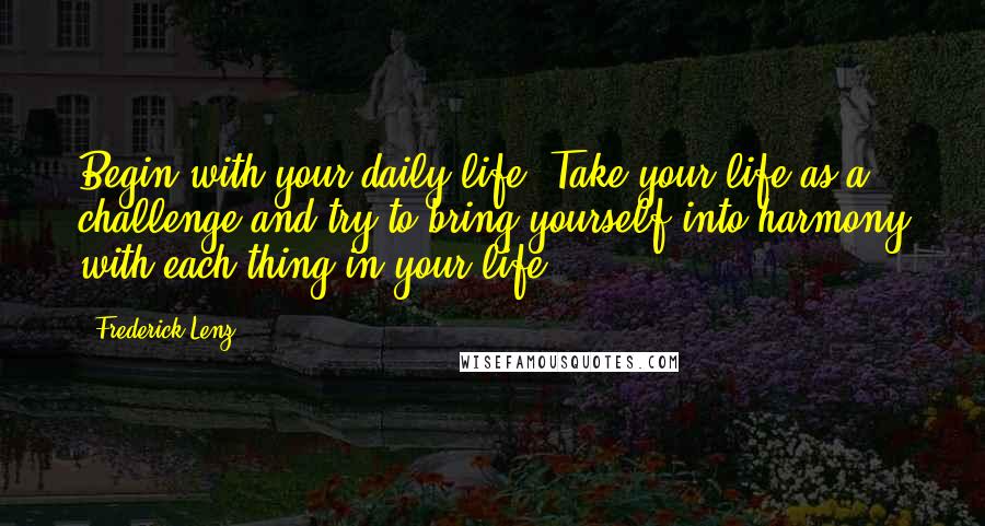 Frederick Lenz Quotes: Begin with your daily life. Take your life as a challenge and try to bring yourself into harmony with each thing in your life.