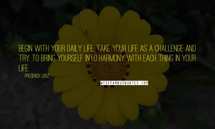 Frederick Lenz Quotes: Begin with your daily life. Take your life as a challenge and try to bring yourself into harmony with each thing in your life.