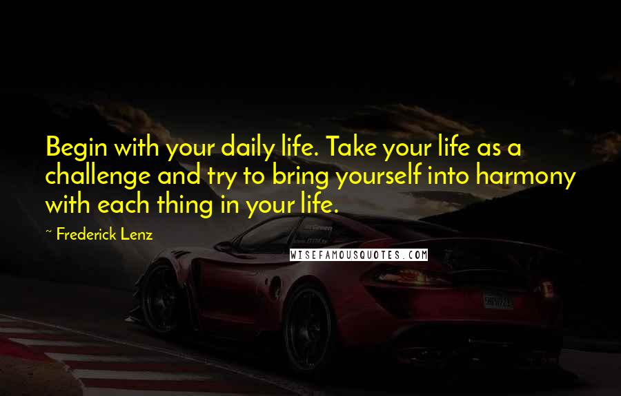 Frederick Lenz Quotes: Begin with your daily life. Take your life as a challenge and try to bring yourself into harmony with each thing in your life.