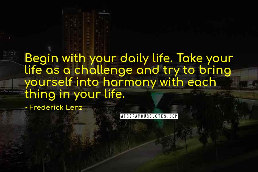 Frederick Lenz Quotes: Begin with your daily life. Take your life as a challenge and try to bring yourself into harmony with each thing in your life.