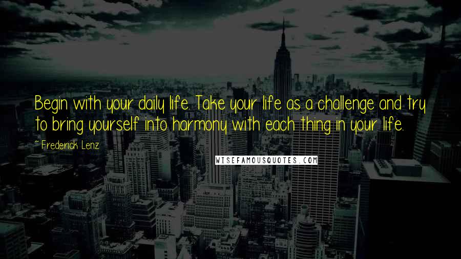 Frederick Lenz Quotes: Begin with your daily life. Take your life as a challenge and try to bring yourself into harmony with each thing in your life.