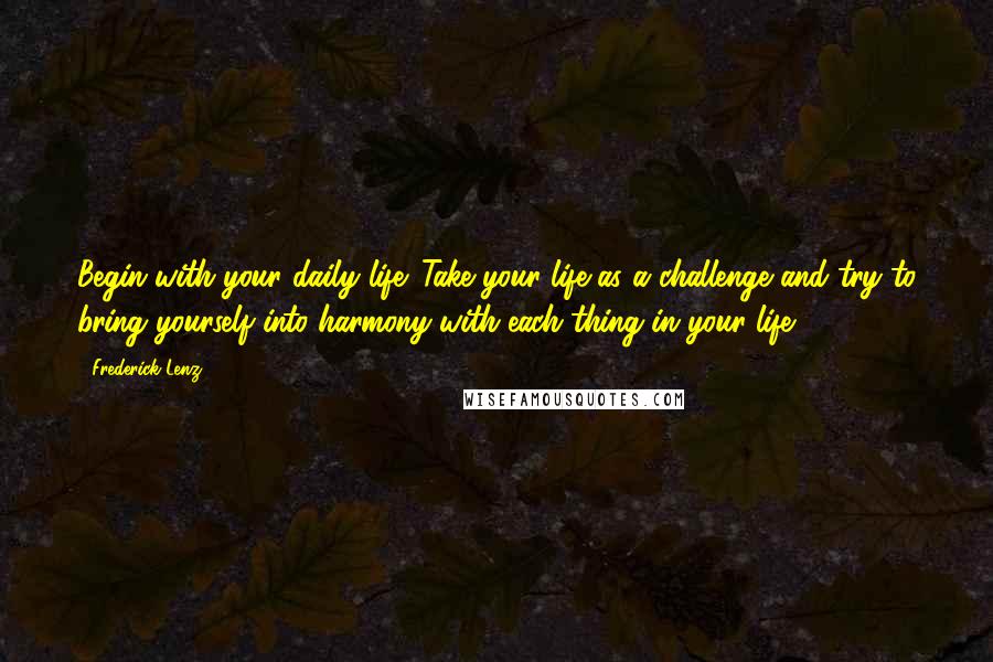 Frederick Lenz Quotes: Begin with your daily life. Take your life as a challenge and try to bring yourself into harmony with each thing in your life.