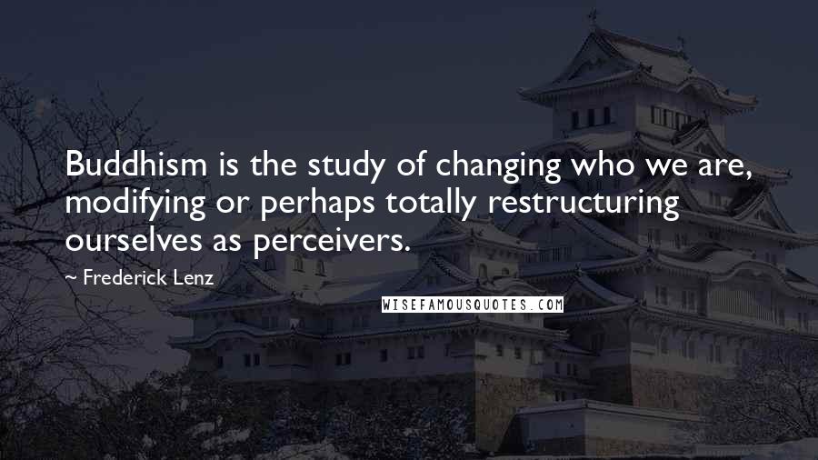 Frederick Lenz Quotes: Buddhism is the study of changing who we are, modifying or perhaps totally restructuring ourselves as perceivers.