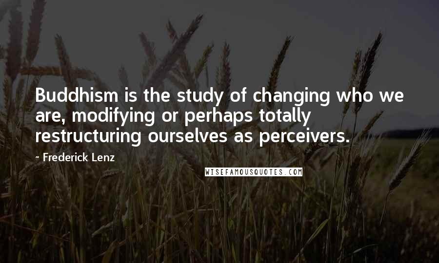 Frederick Lenz Quotes: Buddhism is the study of changing who we are, modifying or perhaps totally restructuring ourselves as perceivers.