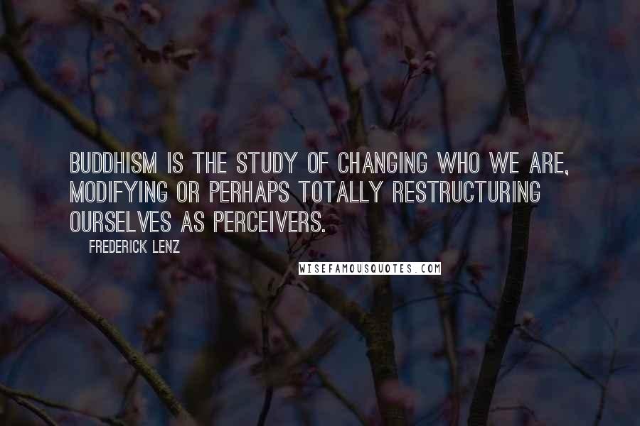 Frederick Lenz Quotes: Buddhism is the study of changing who we are, modifying or perhaps totally restructuring ourselves as perceivers.
