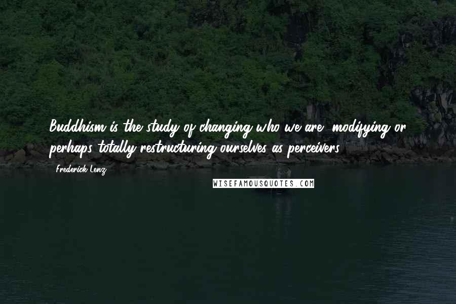 Frederick Lenz Quotes: Buddhism is the study of changing who we are, modifying or perhaps totally restructuring ourselves as perceivers.