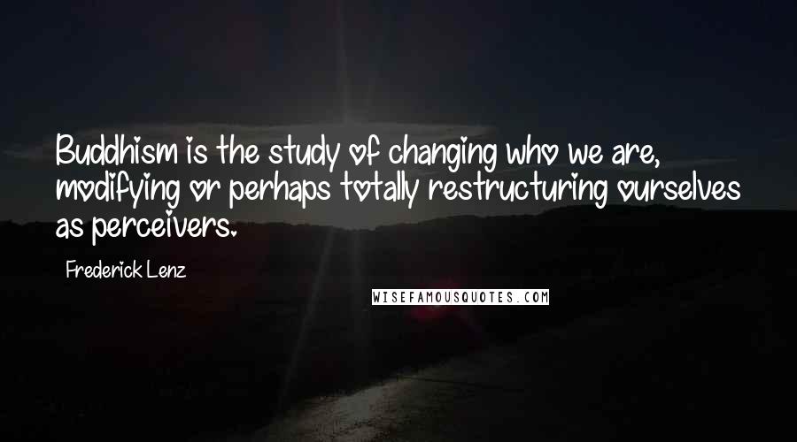 Frederick Lenz Quotes: Buddhism is the study of changing who we are, modifying or perhaps totally restructuring ourselves as perceivers.