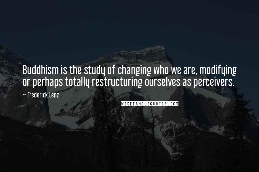 Frederick Lenz Quotes: Buddhism is the study of changing who we are, modifying or perhaps totally restructuring ourselves as perceivers.