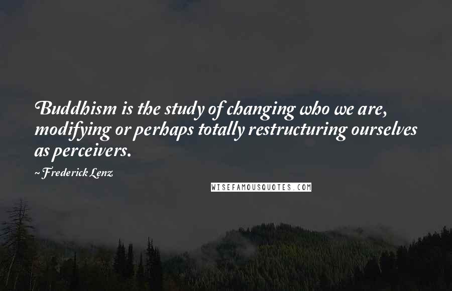 Frederick Lenz Quotes: Buddhism is the study of changing who we are, modifying or perhaps totally restructuring ourselves as perceivers.