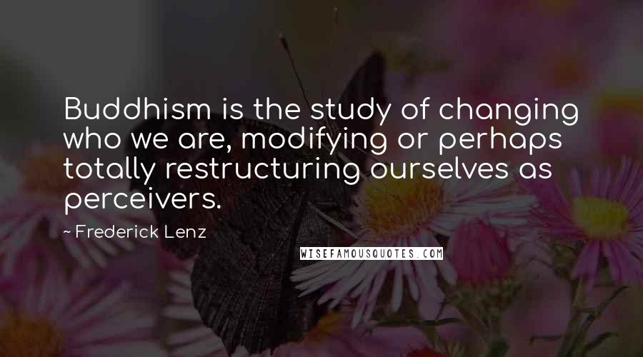 Frederick Lenz Quotes: Buddhism is the study of changing who we are, modifying or perhaps totally restructuring ourselves as perceivers.