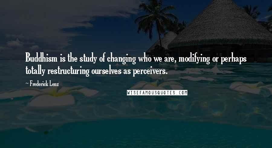 Frederick Lenz Quotes: Buddhism is the study of changing who we are, modifying or perhaps totally restructuring ourselves as perceivers.