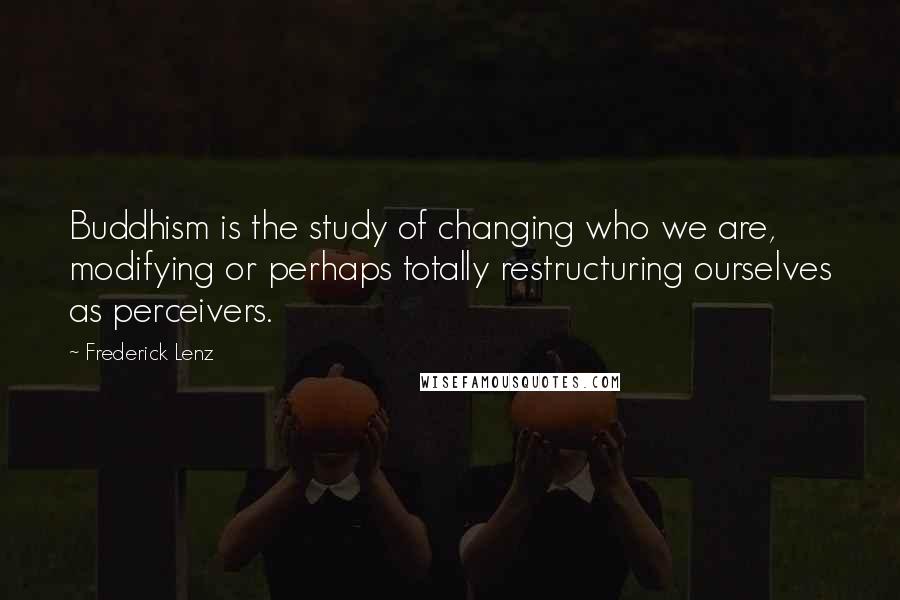 Frederick Lenz Quotes: Buddhism is the study of changing who we are, modifying or perhaps totally restructuring ourselves as perceivers.