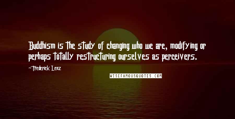 Frederick Lenz Quotes: Buddhism is the study of changing who we are, modifying or perhaps totally restructuring ourselves as perceivers.