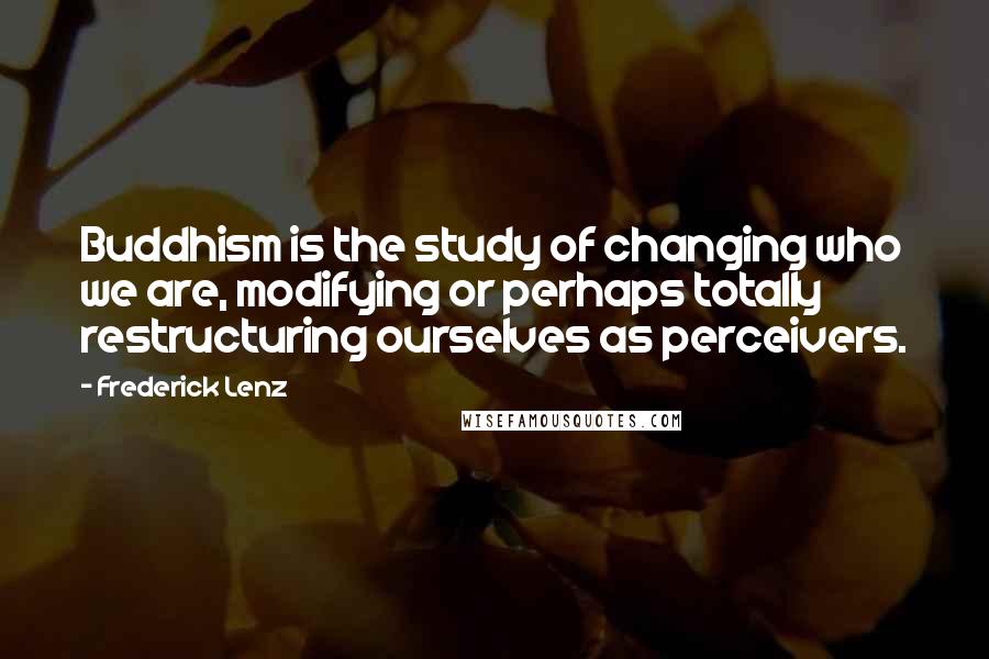 Frederick Lenz Quotes: Buddhism is the study of changing who we are, modifying or perhaps totally restructuring ourselves as perceivers.