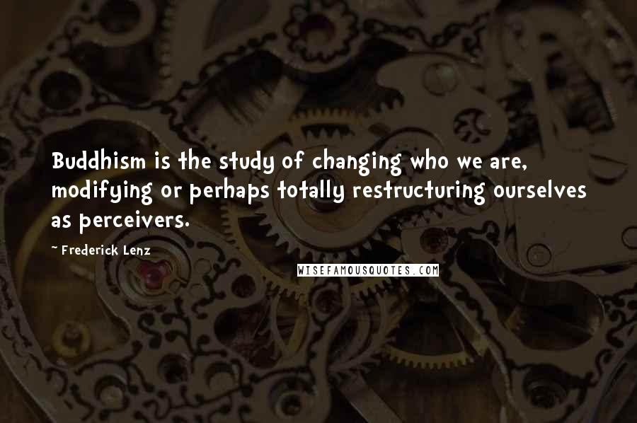 Frederick Lenz Quotes: Buddhism is the study of changing who we are, modifying or perhaps totally restructuring ourselves as perceivers.