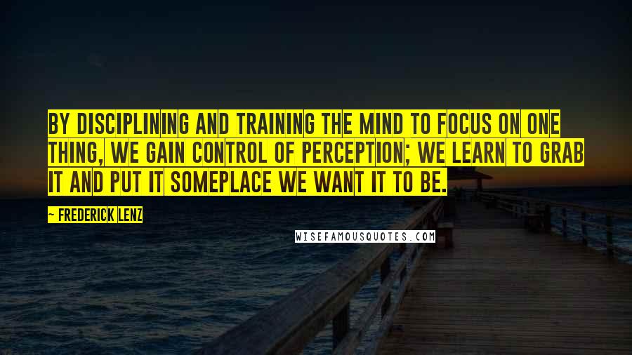 Frederick Lenz Quotes: By disciplining and training the mind to focus on one thing, we gain control of perception; we learn to grab it and put it someplace we want it to be.