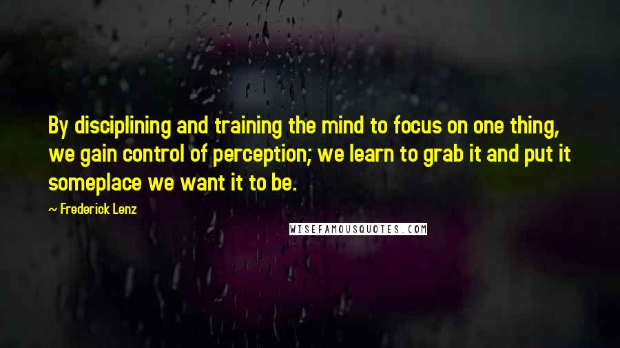 Frederick Lenz Quotes: By disciplining and training the mind to focus on one thing, we gain control of perception; we learn to grab it and put it someplace we want it to be.