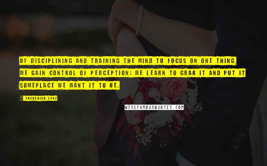 Frederick Lenz Quotes: By disciplining and training the mind to focus on one thing, we gain control of perception; we learn to grab it and put it someplace we want it to be.