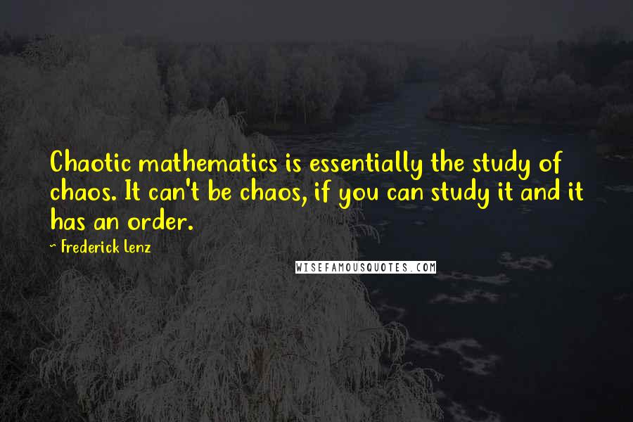 Frederick Lenz Quotes: Chaotic mathematics is essentially the study of chaos. It can't be chaos, if you can study it and it has an order.