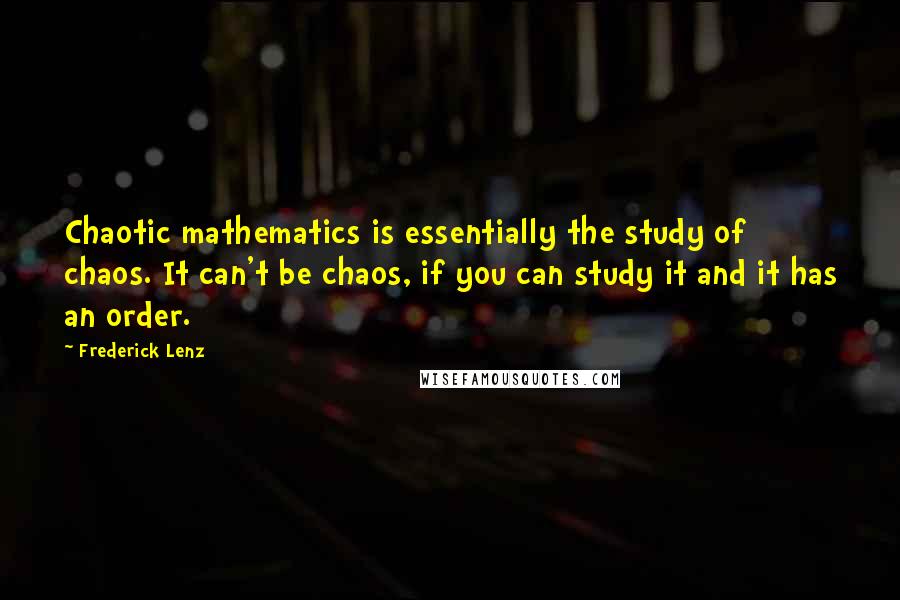 Frederick Lenz Quotes: Chaotic mathematics is essentially the study of chaos. It can't be chaos, if you can study it and it has an order.