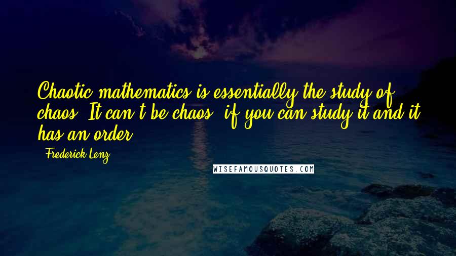 Frederick Lenz Quotes: Chaotic mathematics is essentially the study of chaos. It can't be chaos, if you can study it and it has an order.