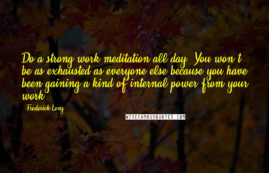 Frederick Lenz Quotes: Do a strong work meditation all day. You won't be as exhausted as everyone else because you have been gaining a kind of internal power from your work.